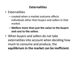 Externalities
• Externalities
– created when a market outcome affects
individuals other than buyers and sellers in that
market.
– Welfare more than just the value to the buyers
and cost to the sellers.
• When buyers and sellers do not take
externalities into account when deciding how
much to consume and produce, the
equilibrium in the market can be inefficient.
 