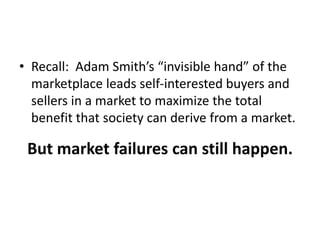 • Recall: Adam Smith’s “invisible hand” of the
marketplace leads self-interested buyers and
sellers in a market to maximize the total
benefit that society can derive from a market.
But market failures can still happen.
 