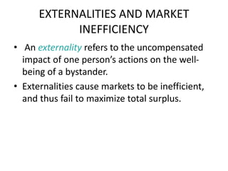 EXTERNALITIES AND MARKET
INEFFICIENCY
• An externality refers to the uncompensated
impact of one person’s actions on the well-
being of a bystander.
• Externalities cause markets to be inefficient,
and thus fail to maximize total surplus.
 