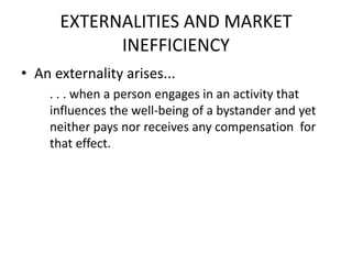 EXTERNALITIES AND MARKET
INEFFICIENCY
• An externality arises...
. . . when a person engages in an activity that
influences the well-being of a bystander and yet
neither pays nor receives any compensation for
that effect.
 