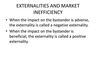EXTERNALITIES AND MARKET
INEFFICIENCY
• When the impact on the bystander is adverse,
the externality is called a negative externality.
• When the impact on the bystander is
beneficial, the externality is called a positive
externality.
 