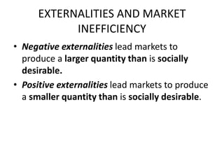 EXTERNALITIES AND MARKET
INEFFICIENCY
• Negative externalities lead markets to
produce a larger quantity than is socially
desirable.
• Positive externalities lead markets to produce
a smaller quantity than is socially desirable.
 