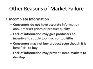 Other Reasons of Market Failure
• Incomplete Information
– Consumers do not have accurate information
about market prices or product quality
– Lack of information may give producers an
incentive to supply too much or too little
– Consumers may not buy product even though it is
beneficial to buy
– Lack of information may prevent some markets to
develop
 
