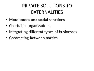 PRIVATE SOLUTIONS TO
EXTERNALITIES
• Moral codes and social sanctions
• Charitable organizations
• Integrating different types of businesses
• Contracting between parties
 