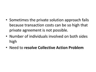 Why Private Solutions Do Not Always Work
• Sometimes the private solution approach fails
because transaction costs can be so high that
private agreement is not possible.
• Number of individuals involved on both sides
high
• Need to resolve Collective Action Problem
 