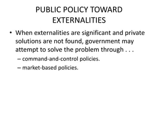 PUBLIC POLICY TOWARD
EXTERNALITIES
• When externalities are significant and private
solutions are not found, government may
attempt to solve the problem through . . .
– command-and-control policies.
– market-based policies.
 