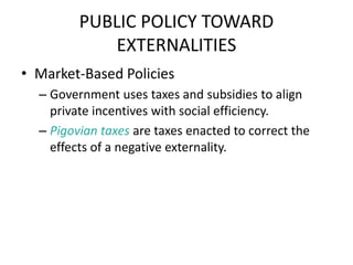 PUBLIC POLICY TOWARD
EXTERNALITIES
• Market-Based Policies
– Government uses taxes and subsidies to align
private incentives with social efficiency.
– Pigovian taxes are taxes enacted to correct the
effects of a negative externality.
 