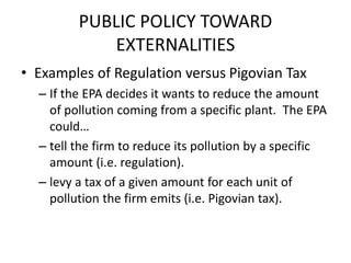 PUBLIC POLICY TOWARD
EXTERNALITIES
• Examples of Regulation versus Pigovian Tax
– If the EPA decides it wants to reduce the amount
of pollution coming from a specific plant. The EPA
could…
– tell the firm to reduce its pollution by a specific
amount (i.e. regulation).
– levy a tax of a given amount for each unit of
pollution the firm emits (i.e. Pigovian tax).
 