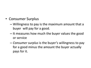 • Consumer Surplus
– Willingness to pay is the maximum amount that a
buyer will pay for a good.
– It measures how much the buyer values the good
or service
– Consumer surplus is the buyer’s willingness to pay
for a good minus the amount the buyer actually
pays for it.
 