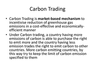 Carbon Trading
• Carbon Trading is market-based mechanism to
incentivise reduction of greenhouse gas
emissions in a cost-effective and economically-
efficient manner
• Under Carbon trading, a country having more
emissions of carbon is able to purchase the right
to emit more and the country having less
emission trades the right to emit carbon to other
countries. More carbon emitting countries, by
this way try to keep the limit of carbon emission
specified to them
 