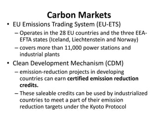 Carbon Markets
• EU Emissions Trading System (EU-ETS)
– Operates in the 28 EU countries and the three EEA-
EFTA states (Iceland, Liechtenstein and Norway)
– covers more than 11,000 power stations and
industrial plants
• Clean Development Mechanism (CDM)
– emission-reduction projects in developing
countries can earn certified emission reduction
credits.
– These saleable credits can be used by industrialized
countries to meet a part of their emission
reduction targets under the Kyoto Protocol
 