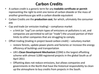Carbon Credits
• A carbon credit is a generic term for any tradable certificate or permit
representing the right to emit one tonne of carbon dioxide or the mass of
another greenhouse gas with a carbon dioxide equivalent
• Carbon Credits are the production cost, for which, ultimately the consumer
pay
• Cap and trade (or emission trading) – compliance market
– a limit (or "cap") on certain types of emissions or pollutions is set, and
companies are permitted to sell (or "trade") the unused portion of their
limits to other companies that are struggling to comply.
• Offset trading (trading in project based carbon credit) – voluntary market
– restore forests, update power plants and factories or increase the energy
efficiency of buildings and transportation
– UN's Clean Development Mechanism (CDM) is the largest offsetting
scheme with almost 3,000 registered projects in the global South as of
April 2011
– Offsetting does not reduce emissions, but allows companies and
governments in the North that have the historical responsibility to clean
up the atmosphere to buy credits from projects in the South.
 