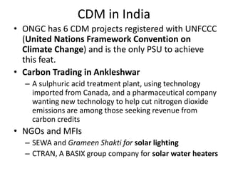 CDM in India
• ONGC has 6 CDM projects registered with UNFCCC
(United Nations Framework Convention on
Climate Change) and is the only PSU to achieve
this feat.
• Carbon Trading in Ankleshwar
– A sulphuric acid treatment plant, using technology
imported from Canada, and a pharmaceutical company
wanting new technology to help cut nitrogen dioxide
emissions are among those seeking revenue from
carbon credits
• NGOs and MFIs
– SEWA and Grameen Shakti for solar lighting
– CTRAN, A BASIX group company for solar water heaters
 