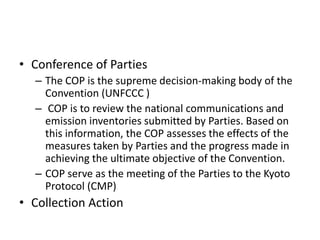 • Conference of Parties
– The COP is the supreme decision-making body of the
Convention (UNFCCC )
– COP is to review the national communications and
emission inventories submitted by Parties. Based on
this information, the COP assesses the effects of the
measures taken by Parties and the progress made in
achieving the ultimate objective of the Convention.
– COP serve as the meeting of the Parties to the Kyoto
Protocol (CMP)
• Collection Action
 