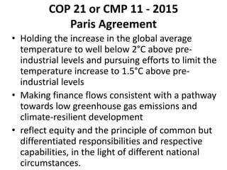 COP 21 or CMP 11 - 2015
Paris Agreement
• Holding the increase in the global average
temperature to well below 2°C above pre-
industrial levels and pursuing efforts to limit the
temperature increase to 1.5°C above pre-
industrial levels
• Making finance flows consistent with a pathway
towards low greenhouse gas emissions and
climate-resilient development
• reflect equity and the principle of common but
differentiated responsibilities and respective
capabilities, in the light of different national
circumstances.
 