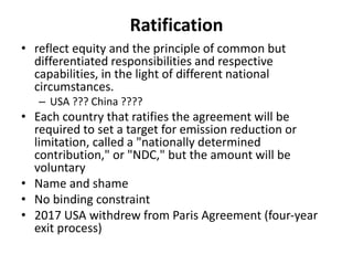 Ratification
• reflect equity and the principle of common but
differentiated responsibilities and respective
capabilities, in the light of different national
circumstances.
– USA ??? China ????
• Each country that ratifies the agreement will be
required to set a target for emission reduction or
limitation, called a "nationally determined
contribution," or "NDC," but the amount will be
voluntary
• Name and shame
• No binding constraint
• 2017 USA withdrew from Paris Agreement (four-year
exit process)
 