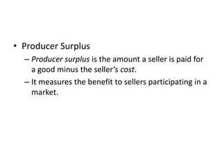 • Producer Surplus
– Producer surplus is the amount a seller is paid for
a good minus the seller’s cost.
– It measures the benefit to sellers participating in a
market.
 