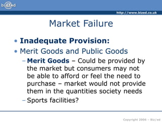 http://www.bized.co.uk
Copyright 2006 – Biz/ed
Market Failure
• Inadequate Provision:
• Merit Goods and Public Goods
– Merit Goods – Could be provided by
the market but consumers may not
be able to afford or feel the need to
purchase – market would not provide
them in the quantities society needs
– Sports facilities?
 