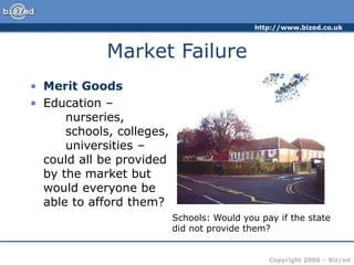 http://www.bized.co.uk
Copyright 2006 – Biz/ed
Market Failure
• Merit Goods
• Education –
nurseries,
schools, colleges,
universities –
could all be provided
by the market but
would everyone be
able to afford them?
Schools: Would you pay if the state
did not provide them?
 