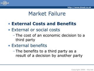 http://www.bized.co.uk
Copyright 2006 – Biz/ed
Market Failure
• External Costs and Benefits
• External or social costs
– The cost of an economic decision to a
third party
• External benefits
– The benefits to a third party as a
result of a decision by another party
 
