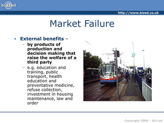 http://www.bized.co.uk
Copyright 2006 – Biz/ed
Market Failure
• External benefits –
– by products of
production and
decision making that
raise the welfare of a
third party
– e.g. education and
training, public
transport, health
education and
preventative medicine,
refuse collection,
investment in housing
maintenance, law and
order
 