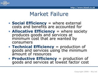 http://www.bized.co.uk
Copyright 2006 – Biz/ed
Market Failure
• Social Efficiency = where external
costs and benefits are accounted for
• Allocative Efficiency = where society
produces goods and services at
minimum cost that are wanted by
consumers
• Technical Efficiency = production of
goods and services using the minimum
amount of resources
• Productive Efficiency = production of
goods and services at lowest factor cost
 