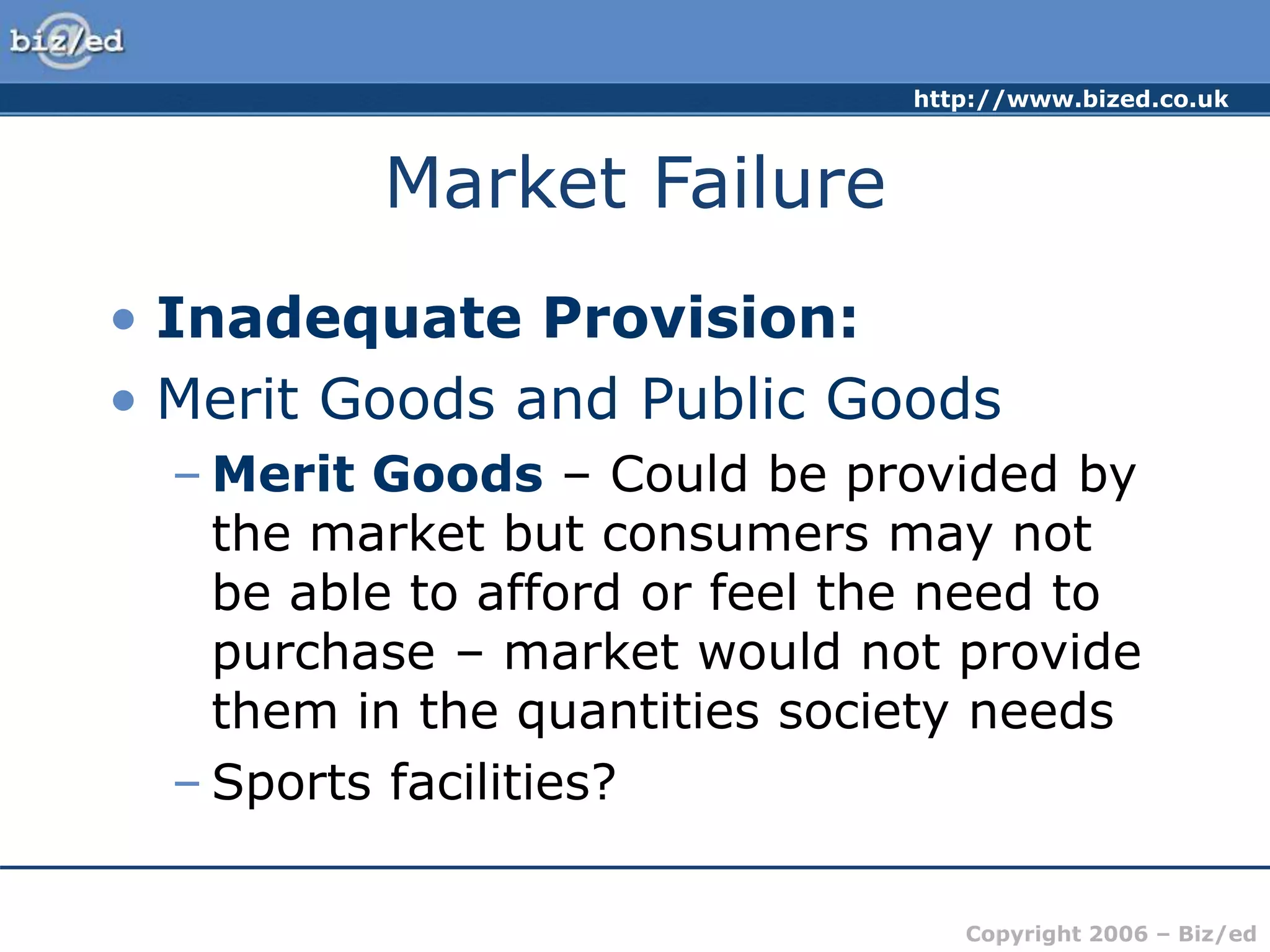 http://www.bized.co.uk
Copyright 2006 – Biz/ed
Market Failure
• Inadequate Provision:
• Merit Goods and Public Goods
– Merit Goods – Could be provided by
the market but consumers may not
be able to afford or feel the need to
purchase – market would not provide
them in the quantities society needs
– Sports facilities?
 
