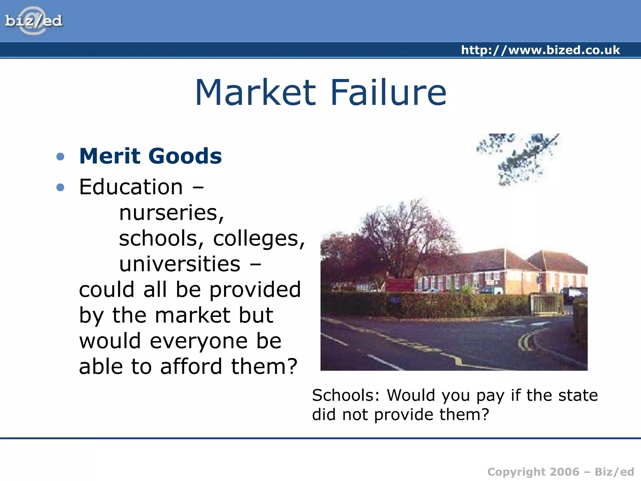 http://www.bized.co.uk
Copyright 2006 – Biz/ed
Market Failure
• Merit Goods
• Education –
nurseries,
schools, colleges,
universities –
could all be provided
by the market but
would everyone be
able to afford them?
Schools: Would you pay if the state
did not provide them?
 