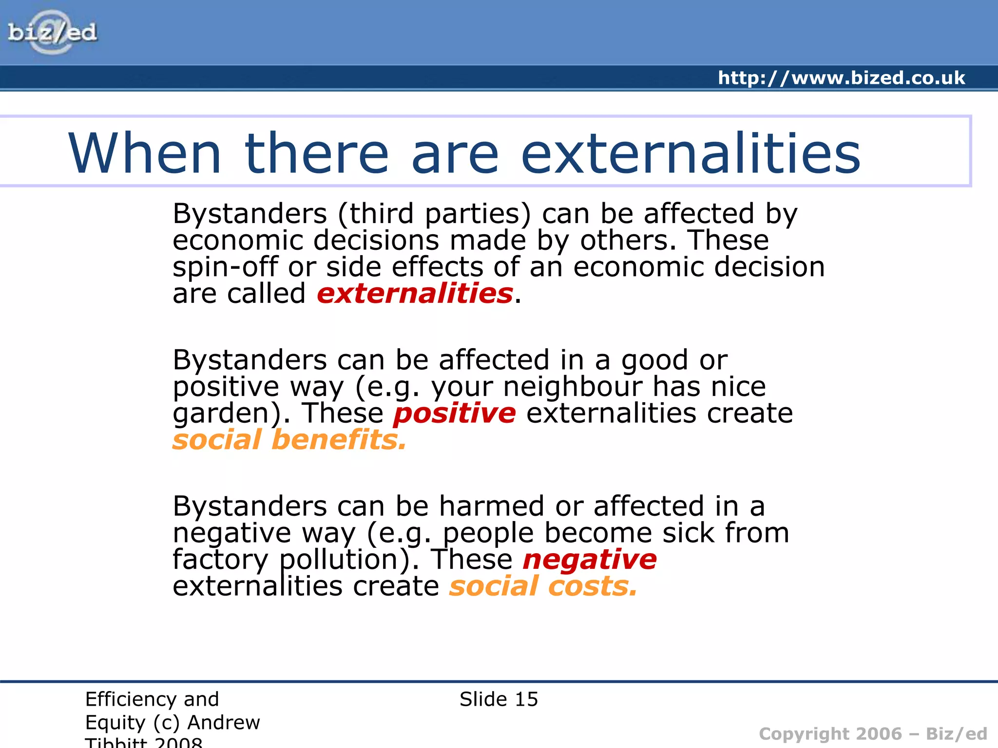 http://www.bized.co.uk
Copyright 2006 – Biz/ed
Efficiency and
Equity (c) Andrew
Slide 15
When there are externalities
Bystanders (third parties) can be affected by
economic decisions made by others. These
spin-off or side effects of an economic decision
are called externalities.
Bystanders can be affected in a good or
positive way (e.g. your neighbour has nice
garden). These positive externalities create
social benefits.
Bystanders can be harmed or affected in a
negative way (e.g. people become sick from
factory pollution). These negative
externalities create social costs.
 
