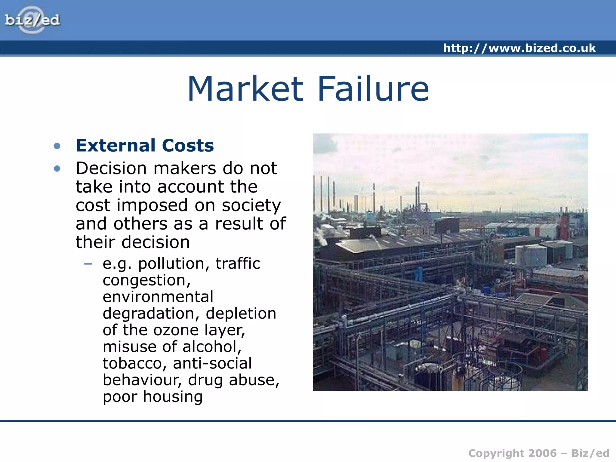http://www.bized.co.uk
Copyright 2006 – Biz/ed
Market Failure
• External Costs
• Decision makers do not
take into account the
cost imposed on society
and others as a result of
their decision
– e.g. pollution, traffic
congestion,
environmental
degradation, depletion
of the ozone layer,
misuse of alcohol,
tobacco, anti-social
behaviour, drug abuse,
poor housing
 