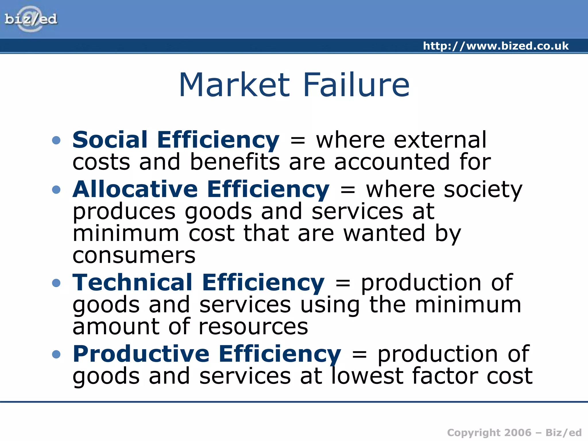 http://www.bized.co.uk
Copyright 2006 – Biz/ed
Market Failure
• Social Efficiency = where external
costs and benefits are accounted for
• Allocative Efficiency = where society
produces goods and services at
minimum cost that are wanted by
consumers
• Technical Efficiency = production of
goods and services using the minimum
amount of resources
• Productive Efficiency = production of
goods and services at lowest factor cost
 
