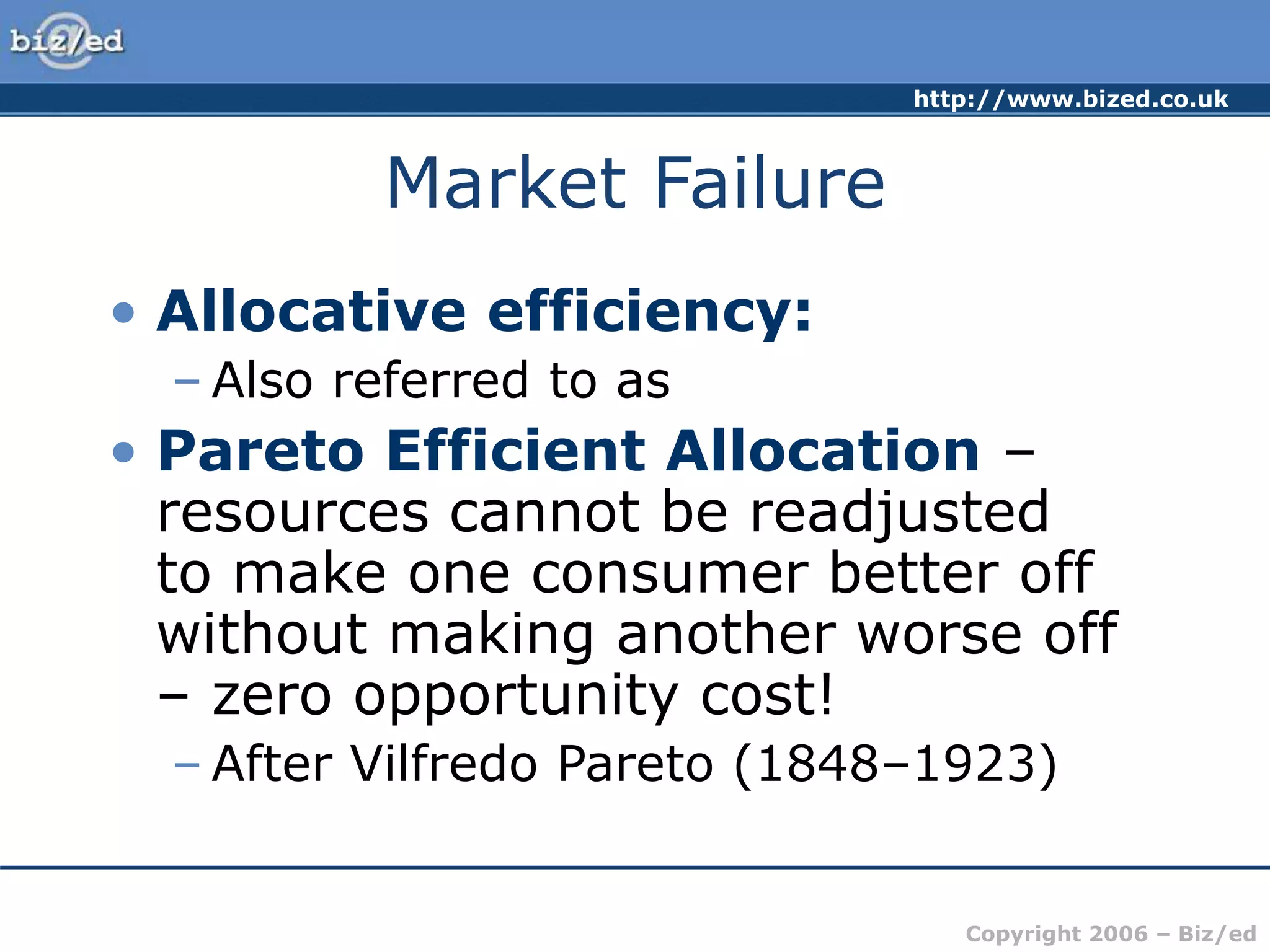 http://www.bized.co.uk
Copyright 2006 – Biz/ed
Market Failure
• Allocative efficiency:
– Also referred to as
• Pareto Efficient Allocation –
resources cannot be readjusted
to make one consumer better off
without making another worse off
– zero opportunity cost!
– After Vilfredo Pareto (1848–1923)
 