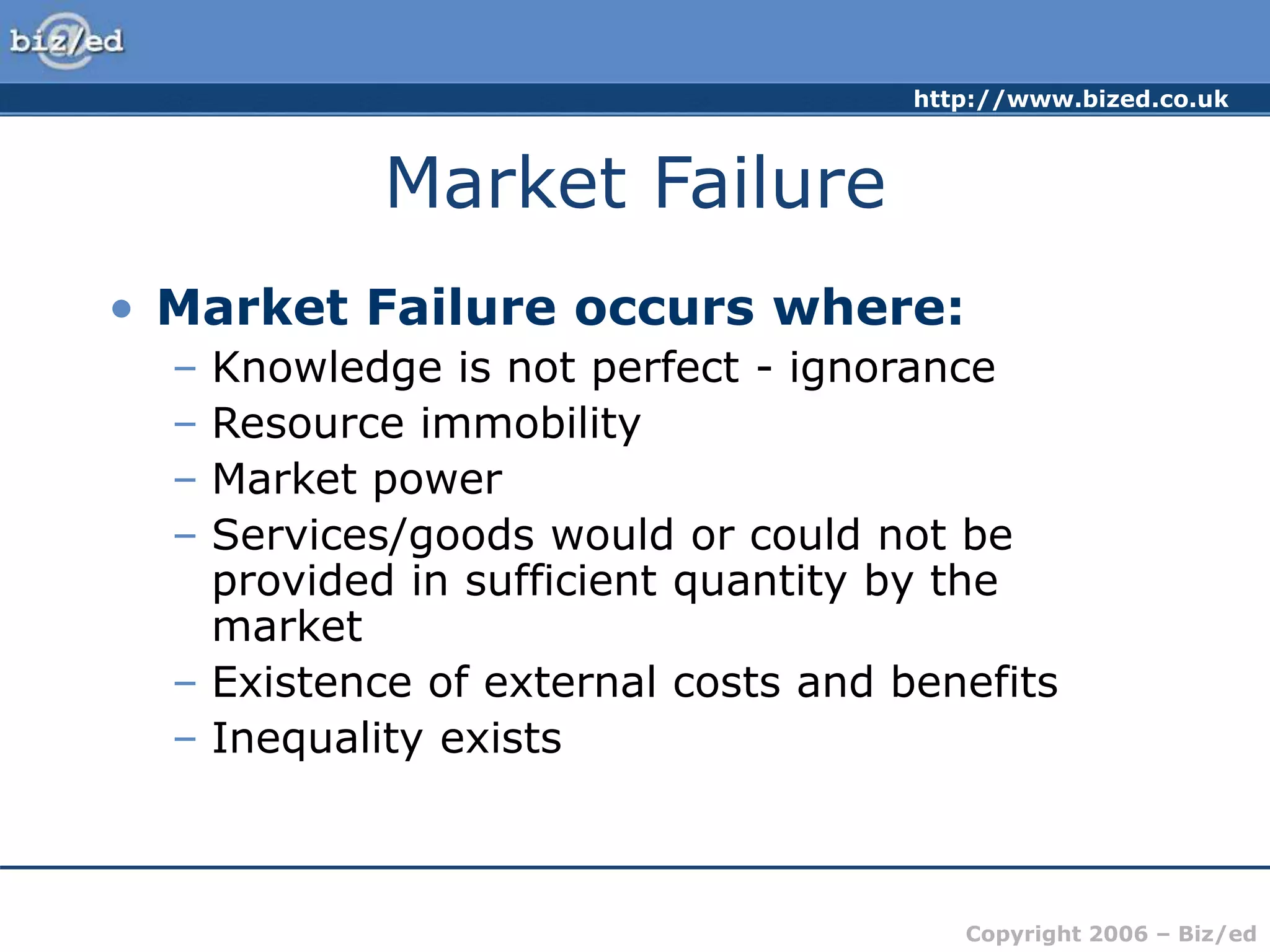 http://www.bized.co.uk
Copyright 2006 – Biz/ed
Market Failure
• Market Failure occurs where:
– Knowledge is not perfect - ignorance
– Resource immobility
– Market power
– Services/goods would or could not be
provided in sufficient quantity by the
market
– Existence of external costs and benefits
– Inequality exists
 