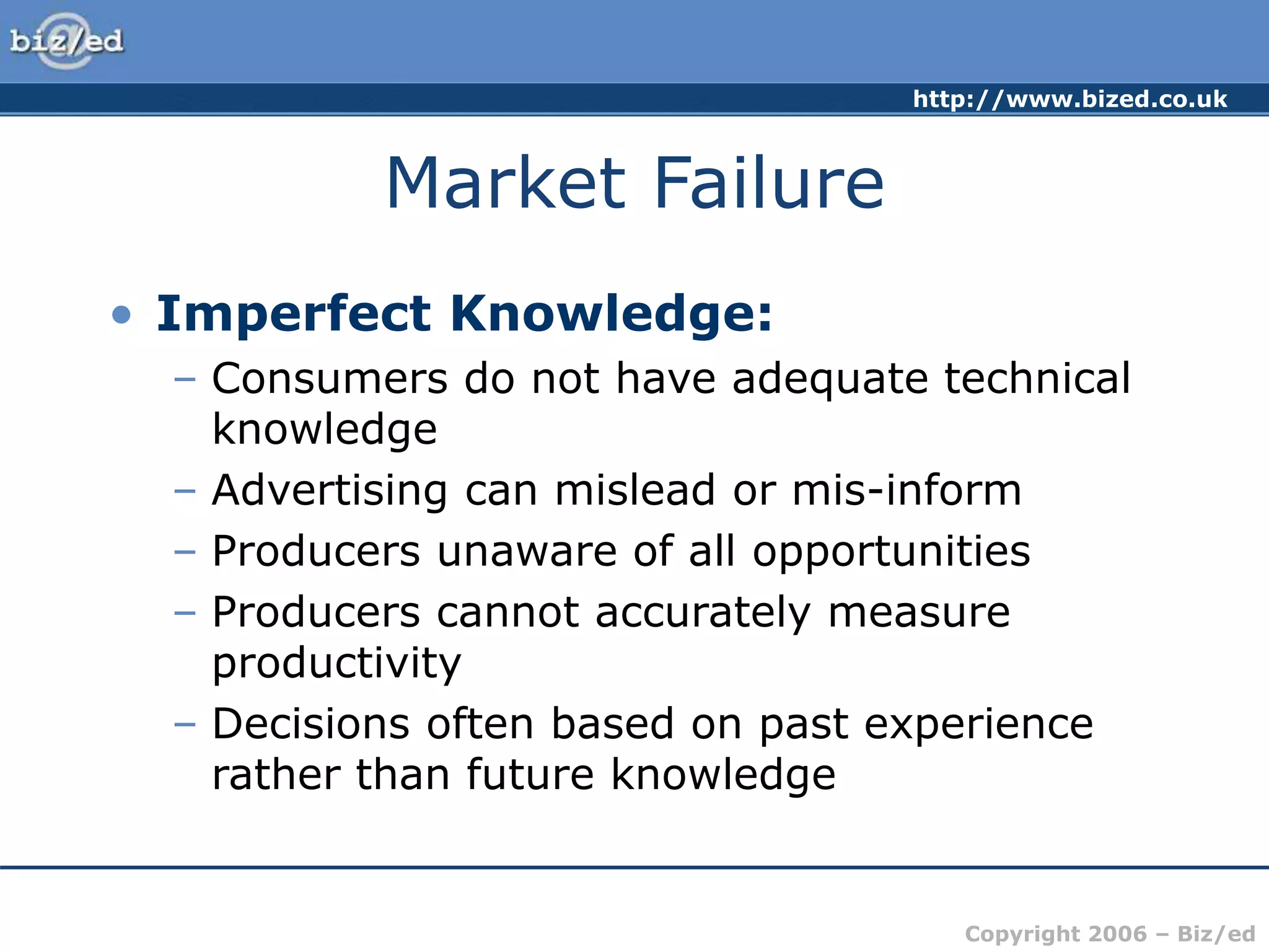 http://www.bized.co.uk
Copyright 2006 – Biz/ed
Market Failure
• Imperfect Knowledge:
– Consumers do not have adequate technical
knowledge
– Advertising can mislead or mis-inform
– Producers unaware of all opportunities
– Producers cannot accurately measure
productivity
– Decisions often based on past experience
rather than future knowledge
 