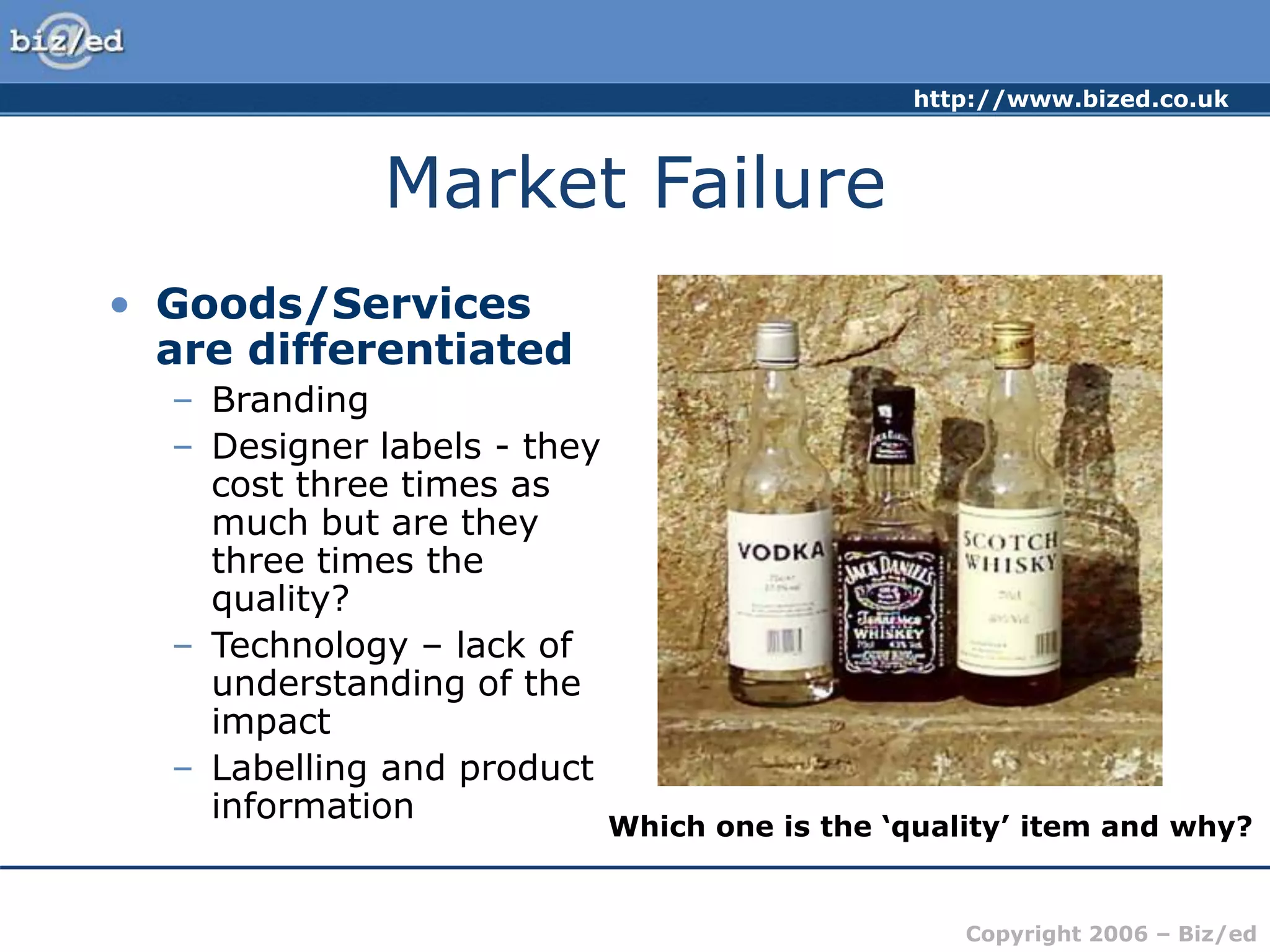 http://www.bized.co.uk
Copyright 2006 – Biz/ed
Market Failure
• Goods/Services
are differentiated
– Branding
– Designer labels - they
cost three times as
much but are they
three times the
quality?
– Technology – lack of
understanding of the
impact
– Labelling and product
information
Which one is the ‘quality’ item and why?
 
