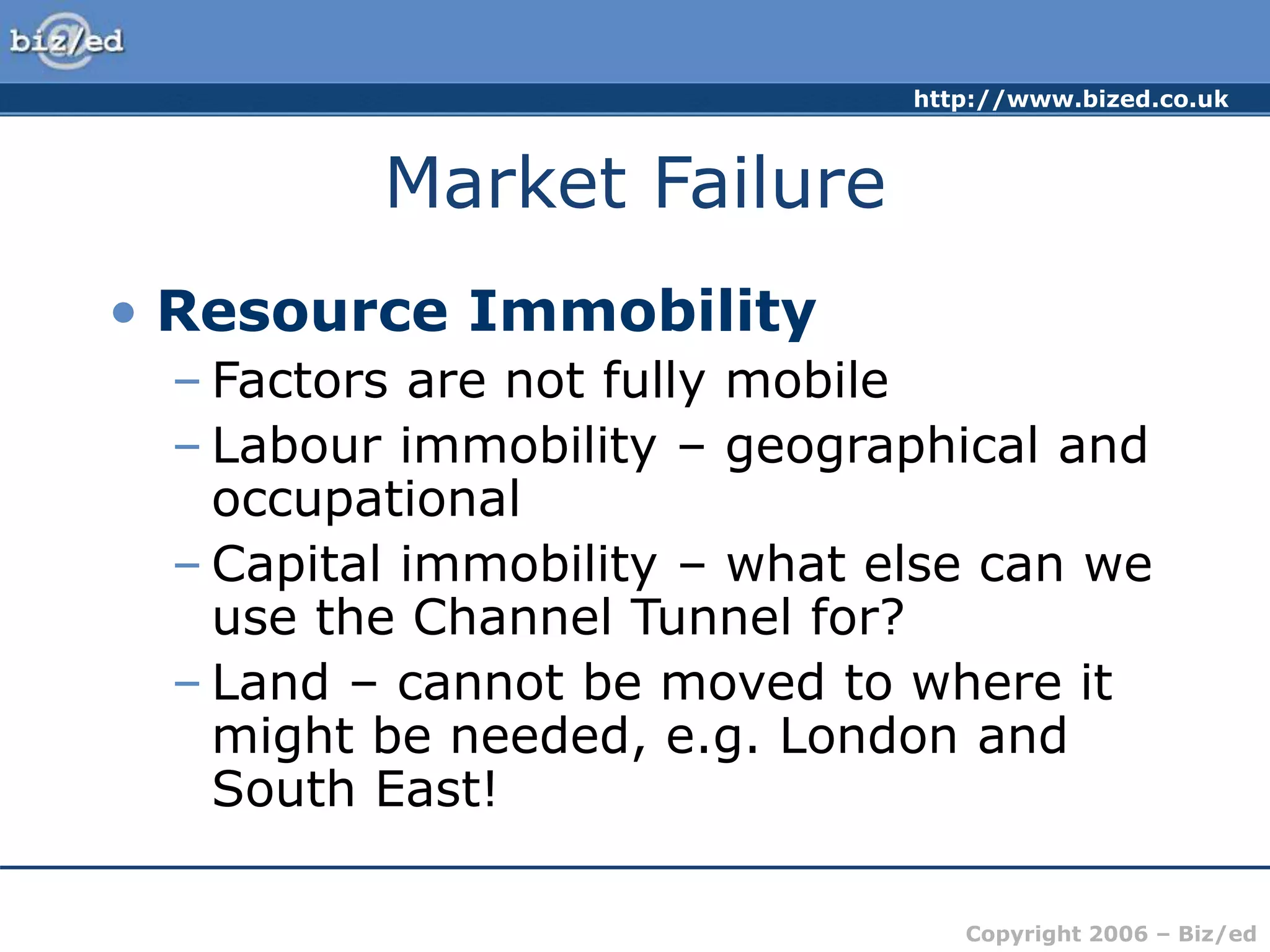 http://www.bized.co.uk
Copyright 2006 – Biz/ed
Market Failure
• Resource Immobility
– Factors are not fully mobile
– Labour immobility – geographical and
occupational
– Capital immobility – what else can we
use the Channel Tunnel for?
– Land – cannot be moved to where it
might be needed, e.g. London and
South East!
 
