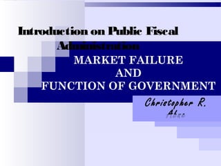 Introduction on Public Fiscal
Administration
Christopher R.
Abne
MARKET FAILURE
AND
FUNCTION OF GOVERNMENT
 
