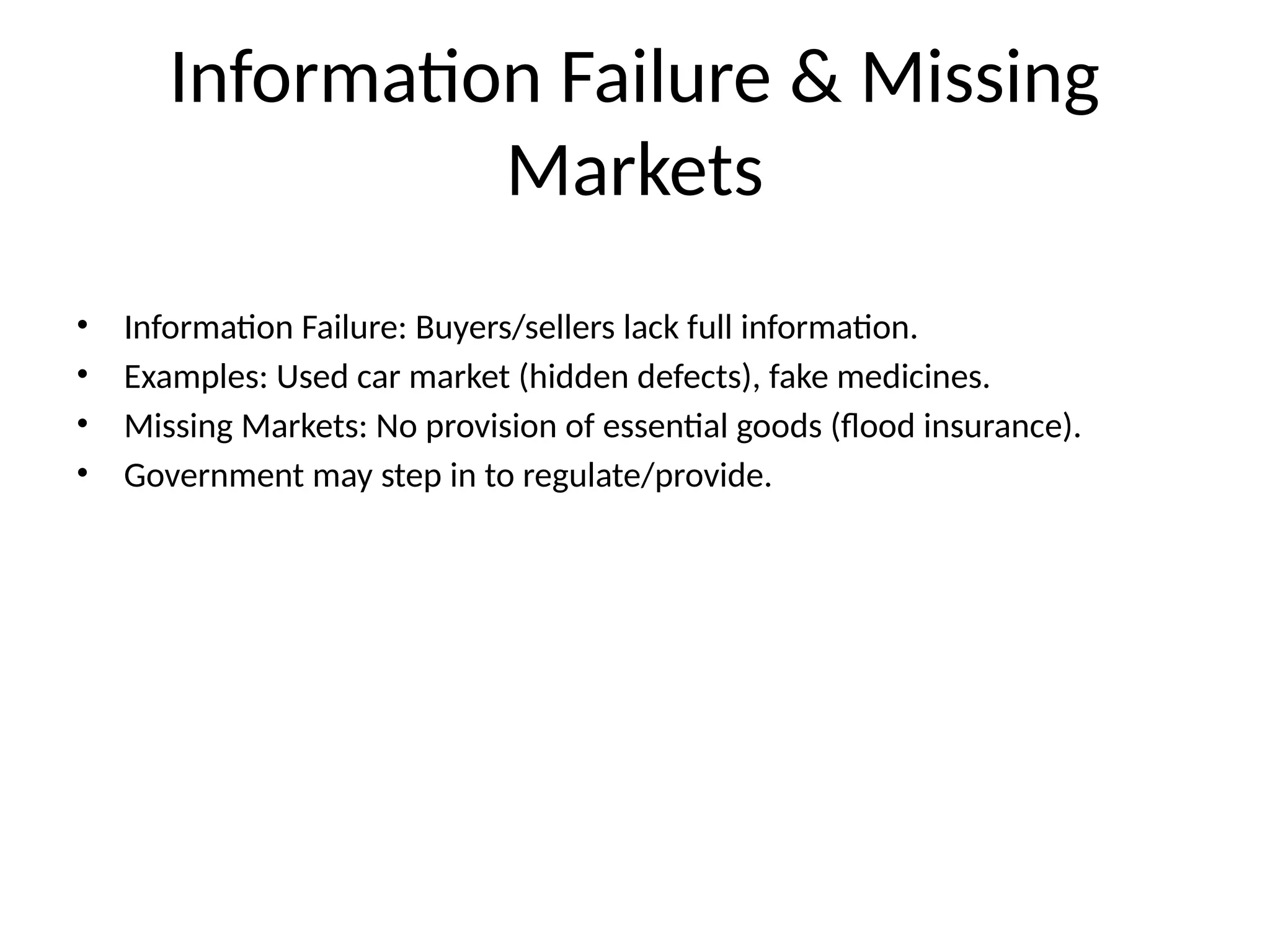 Information Failure & Missing Markets • Information Failure: Buyers/sellers lack full information. • Examples: Used car market (hidden defects), fake medicines. • Missing Markets: No provision of essential goods (flood insurance). • Government may step in to regulate/provide. 