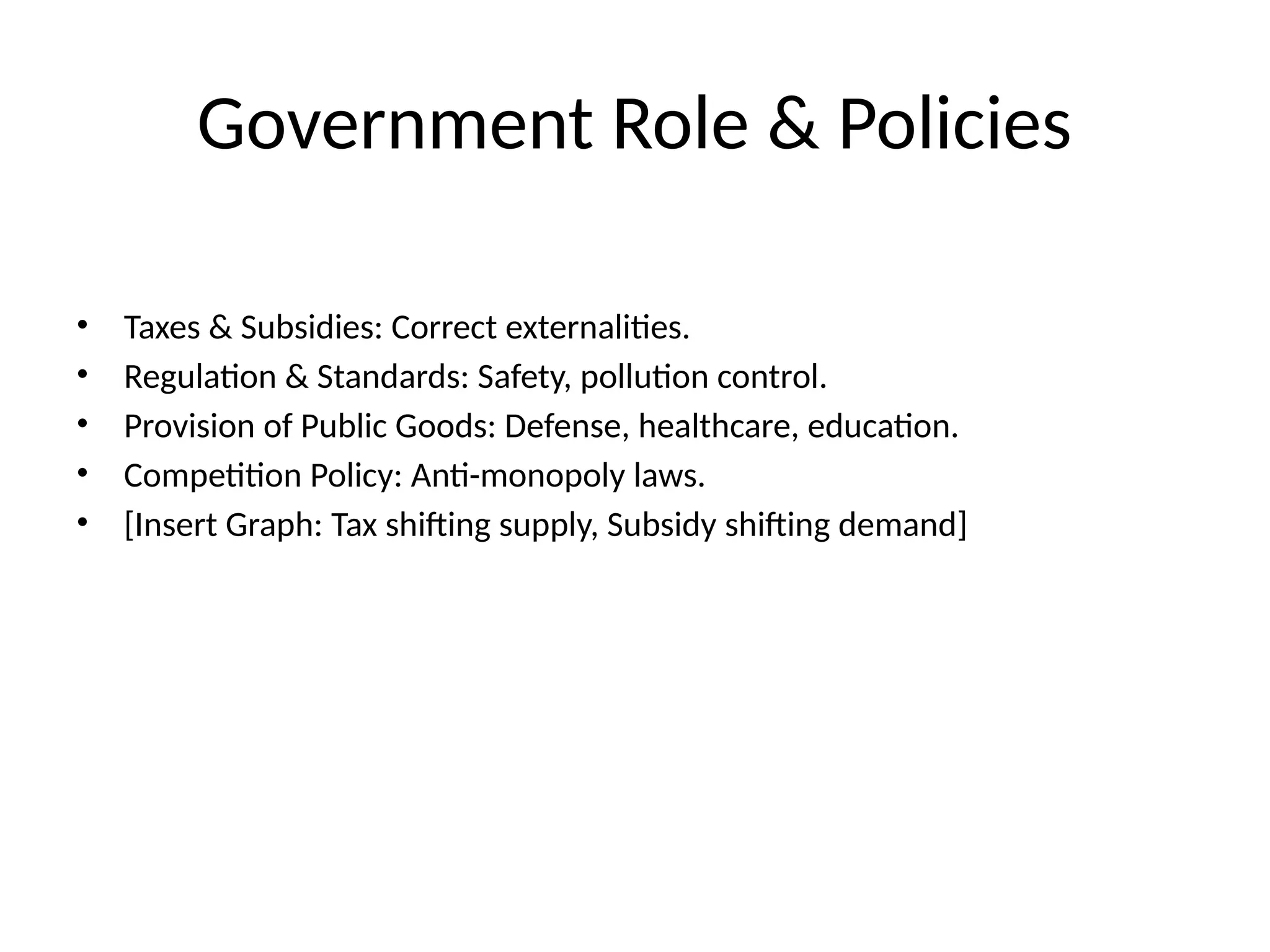 Government Role & Policies • Taxes & Subsidies: Correct externalities. • Regulation & Standards: Safety, pollution control. • Provision of Public Goods: Defense, healthcare, education. • Competition Policy: Anti-monopoly laws. • [Insert Graph: Tax shifting supply, Subsidy shifting demand] 