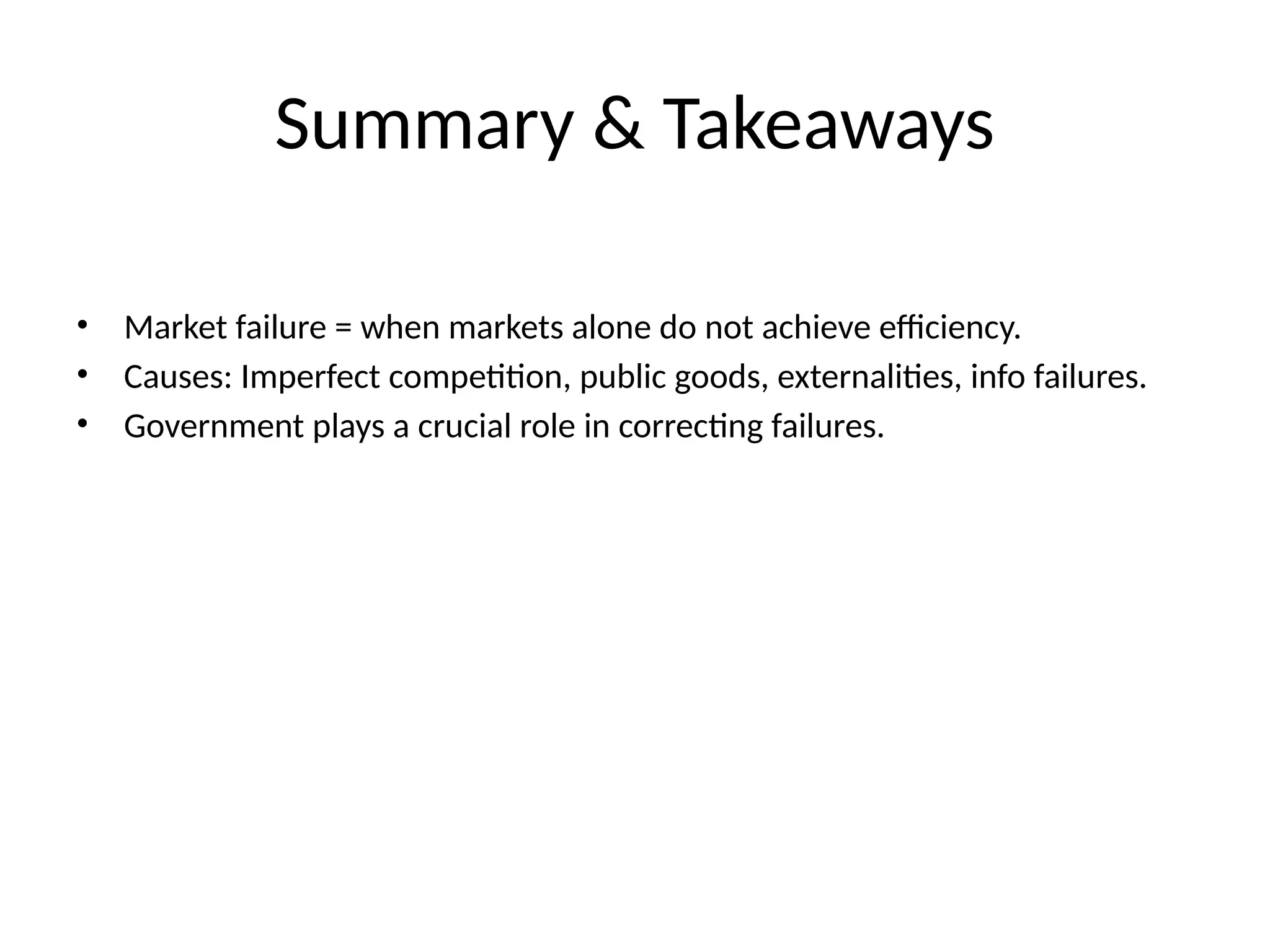 Summary & Takeaways • Market failure = when markets alone do not achieve efficiency. • Causes: Imperfect competition, public goods, externalities, info failures. • Government plays a crucial role in correcting failures. 