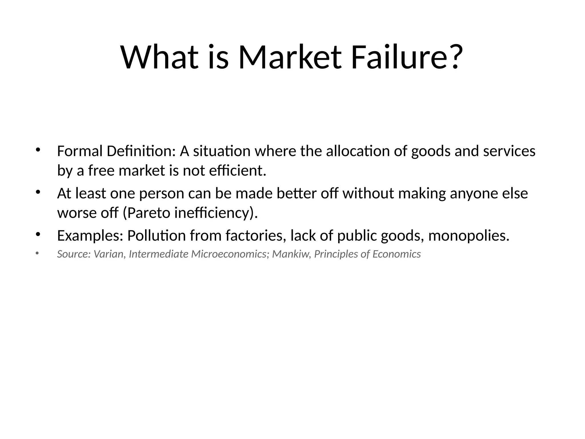 What is Market Failure? • Formal Definition: A situation where the allocation of goods and services by a free market is not efficient. • At least one person can be made better off without making anyone else worse off (Pareto inefficiency). • Examples: Pollution from factories, lack of public goods, monopolies. • Source: Varian, Intermediate Microeconomics; Mankiw, Principles of Economics 
