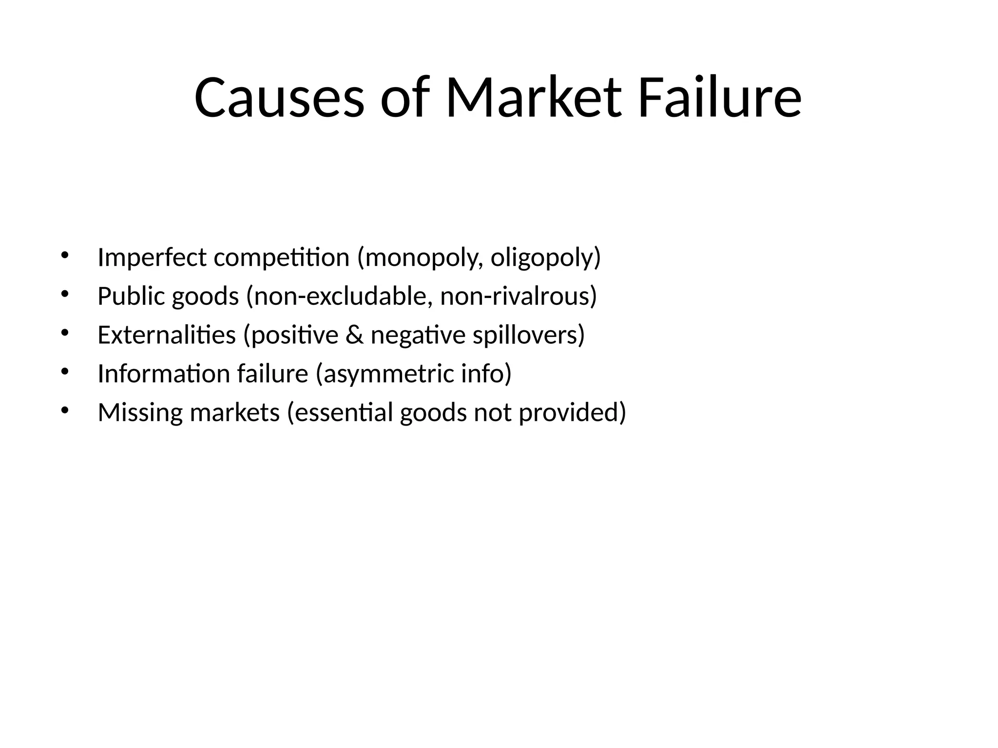 Causes of Market Failure • Imperfect competition (monopoly, oligopoly) • Public goods (non-excludable, non-rivalrous) • Externalities (positive & negative spillovers) • Information failure (asymmetric info) • Missing markets (essential goods not provided) 