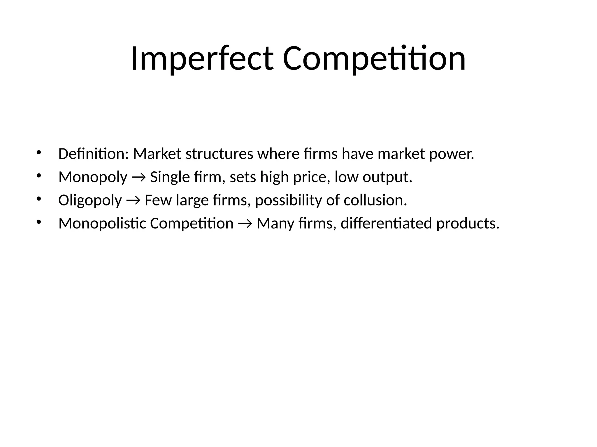 Imperfect Competition • Definition: Market structures where firms have market power. • Monopoly → Single firm, sets high price, low output. • Oligopoly → Few large firms, possibility of collusion. • Monopolistic Competition → Many firms, differentiated products. 