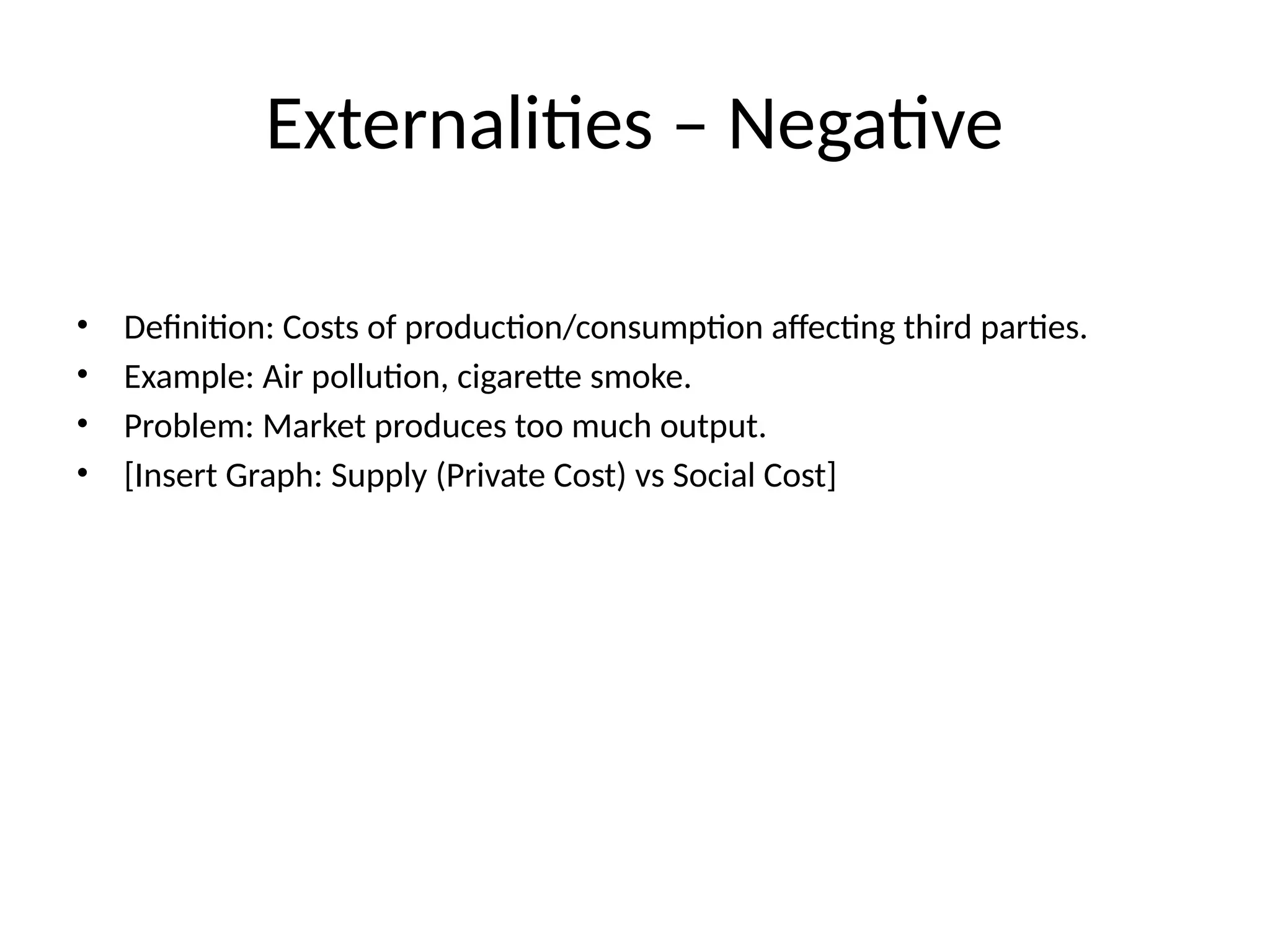 Externalities – Negative • Definition: Costs of production/consumption affecting third parties. • Example: Air pollution, cigarette smoke. • Problem: Market produces too much output. • [Insert Graph: Supply (Private Cost) vs Social Cost] 