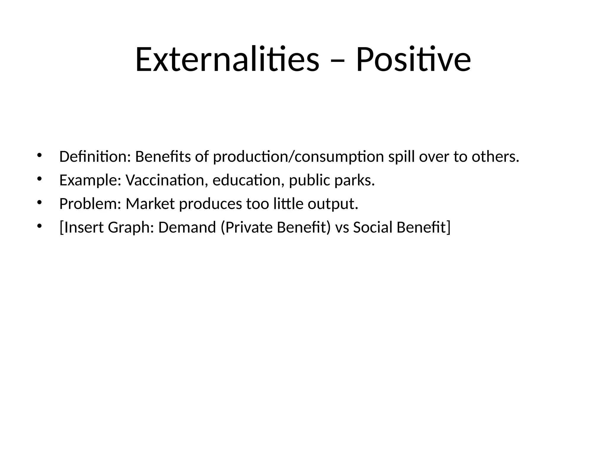 Externalities – Positive • Definition: Benefits of production/consumption spill over to others. • Example: Vaccination, education, public parks. • Problem: Market produces too little output. • [Insert Graph: Demand (Private Benefit) vs Social Benefit] 