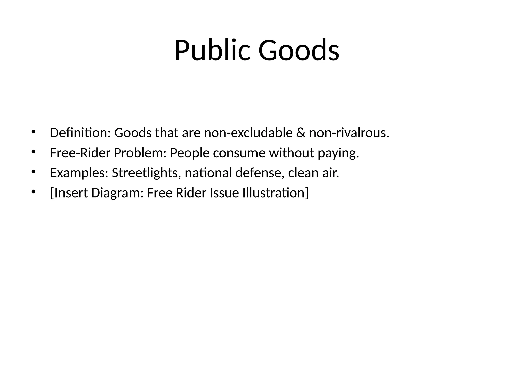 Public Goods • Definition: Goods that are non-excludable & non-rivalrous. • Free-Rider Problem: People consume without paying. • Examples: Streetlights, national defense, clean air. • [Insert Diagram: Free Rider Issue Illustration] 