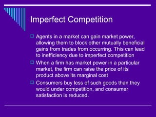 Imperfect Competition
 Agents in a market can gain market power,
  allowing them to block other mutually beneficial
  gains from trades from occurring. This can lead
  to inefficiency due to imperfect competition
 When a firm has market power in a particular
  market, the firm can raise the price of its
  product above its marginal cost
 Consumers buy less of such goods than they
  would under competition, and consumer
  satisfaction is reduced.
 