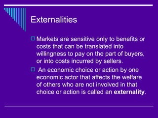 Externalities

 Markets are sensitive only to benefits or
 costs that can be translated into
 willingness to pay on the part of buyers,
 or into costs incurred by sellers.
 An economic choice or action by one
 economic actor that affects the welfare
 of others who are not involved in that
 choice or action is called an externality.
 