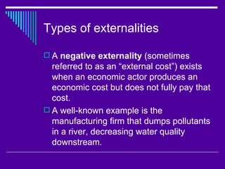 Types of externalities

 A negative externality (sometimes
  referred to as an “external cost”) exists
  when an economic actor produces an
  economic cost but does not fully pay that
  cost.
 A well-known example is the
  manufacturing firm that dumps pollutants
  in a river, decreasing water quality
  downstream.
 