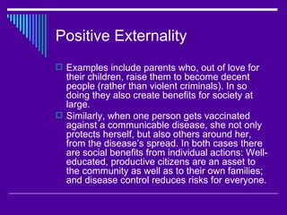 Positive Externality
 Examples include parents who, out of love for
  their children, raise them to become decent
  people (rather than violent criminals). In so
  doing they also create benefits for society at
  large.
 Similarly, when one person gets vaccinated
  against a communicable disease, she not only
  protects herself, but also others around her,
  from the disease’s spread. In both cases there
  are social benefits from individual actions: Well-
  educated, productive citizens are an asset to
  the community as well as to their own families;
  and disease control reduces risks for everyone.
 